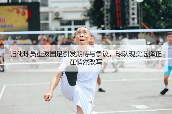归化球员重返国足引发期待与争议，球队现实选择正在悄然改写
