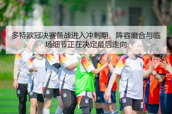 多特欧冠决赛备战进入冲刺期，阵容磨合与临场细节正在决定最后走向